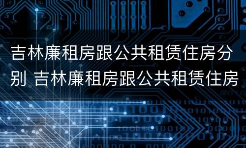吉林廉租房跟公共租赁住房分别 吉林廉租房跟公共租赁住房分别有哪些
