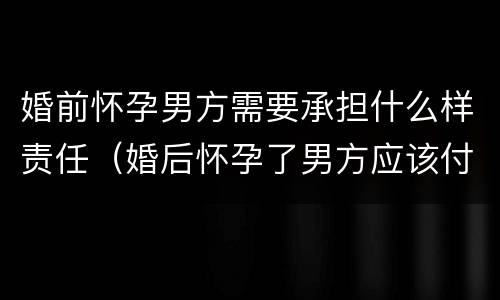 婚前怀孕男方需要承担什么样责任（婚后怀孕了男方应该付什么责任）