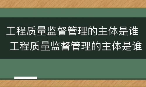 工程质量监督管理的主体是谁 工程质量监督管理的主体是谁啊