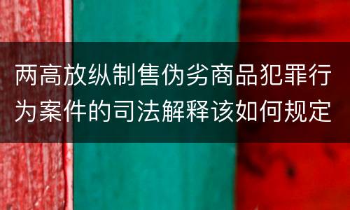 两高放纵制售伪劣商品犯罪行为案件的司法解释该如何规定
