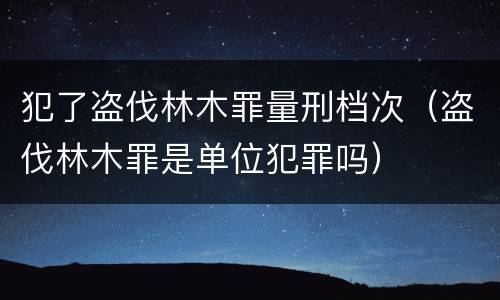 犯了盗伐林木罪量刑档次（盗伐林木罪是单位犯罪吗）