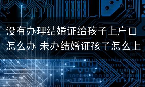 没有办理结婚证给孩子上户口怎么办 未办结婚证孩子怎么上户口