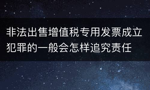 非法出售增值税专用发票成立犯罪的一般会怎样追究责任