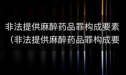 非法提供麻醉药品罪构成要素（非法提供麻醉药品罪构成要素包括）
