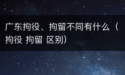 广东拘役、拘留不同有什么(拘役 拘留 区别)