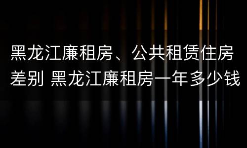 黑龙江廉租房、公共租赁住房差别 黑龙江廉租房一年多少钱