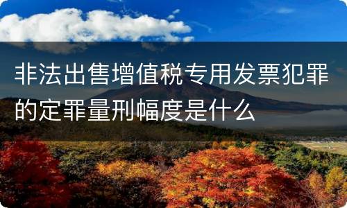 非法出售增值税专用发票犯罪的定罪量刑幅度是什么