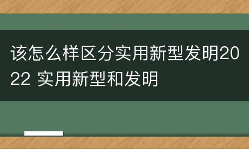 该怎么样区分实用新型发明2022 实用新型和发明