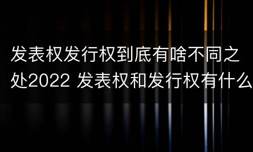发表权发行权到底有啥不同之处2022 发表权和发行权有什么区别
