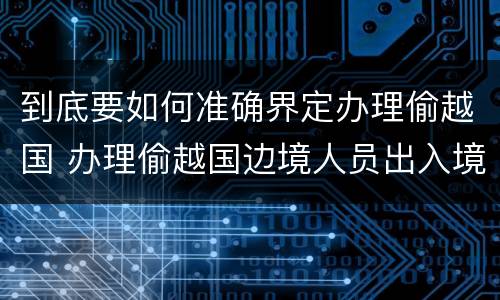 到底要如何准确界定办理偷越国 办理偷越国边境人员出入境证件罪