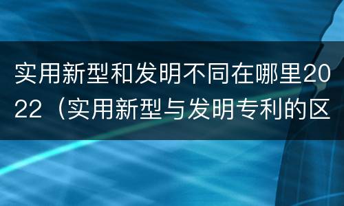 实用新型和发明不同在哪里2022（实用新型与发明专利的区别有哪些）