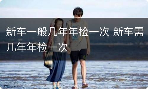 新车一般几年年检一次 新车需几年年检一次