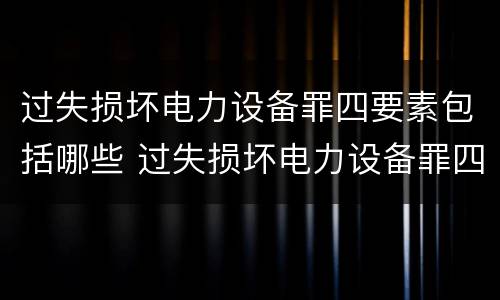 过失损坏电力设备罪四要素包括哪些 过失损坏电力设备罪四要素包括哪些内容