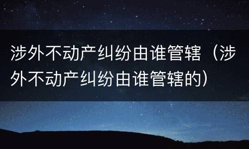 涉外不动产纠纷由谁管辖（涉外不动产纠纷由谁管辖的）