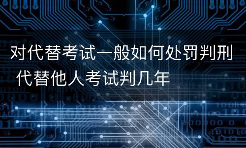 对代替考试一般如何处罚判刑 代替他人考试判几年