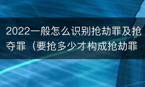 2022一般怎么识别抢劫罪及抢夺罪（要抢多少才构成抢劫罪）