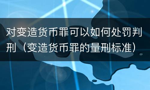 对变造货币罪可以如何处罚判刑（变造货币罪的量刑标准）