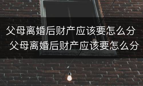 父母离婚后财产应该要怎么分 父母离婚后财产应该要怎么分配