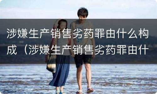 涉嫌生产销售劣药罪由什么构成（涉嫌生产销售劣药罪由什么构成的）