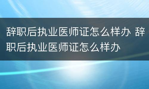 辞职后执业医师证怎么样办 辞职后执业医师证怎么样办