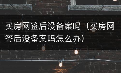 买房网签后没备案吗（买房网签后没备案吗怎么办）
