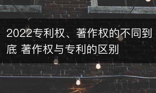 2022专利权、著作权的不同到底 著作权与专利的区别