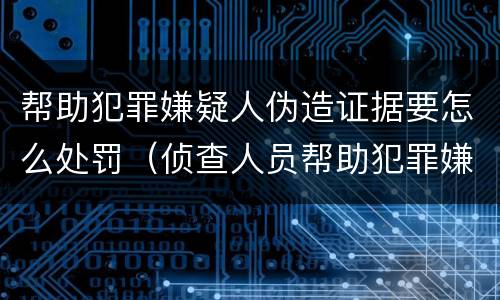 帮助犯罪嫌疑人伪造证据要怎么处罚（侦查人员帮助犯罪嫌疑人伪造证据）