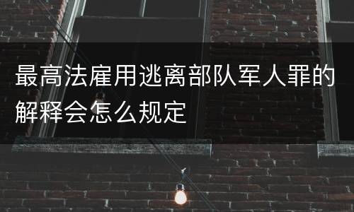 最高法雇用逃离部队军人罪的解释会怎么规定