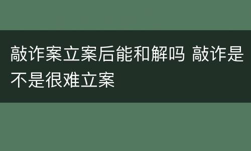 敲诈案立案后能和解吗 敲诈是不是很难立案