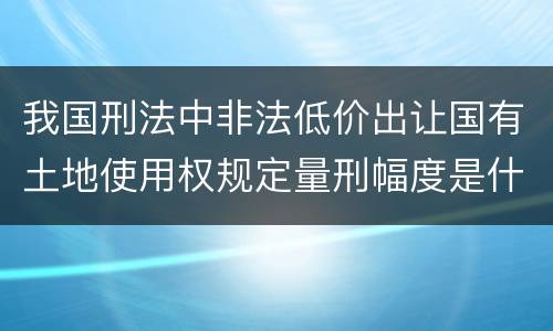我国刑法中非法低价出让国有土地使用权规定量刑幅度是什么