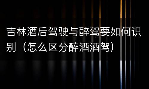 吉林酒后驾驶与醉驾要如何识别（怎么区分醉酒酒驾）