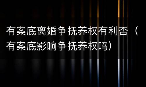 有案底离婚争抚养权有利否（有案底影响争抚养权吗）