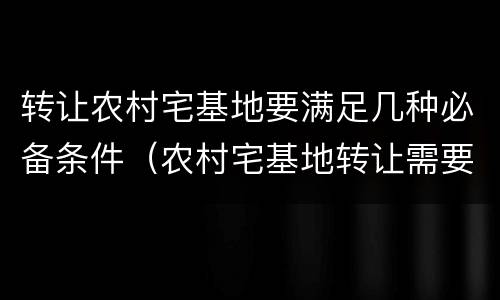 转让农村宅基地要满足几种必备条件（农村宅基地转让需要注意什么）