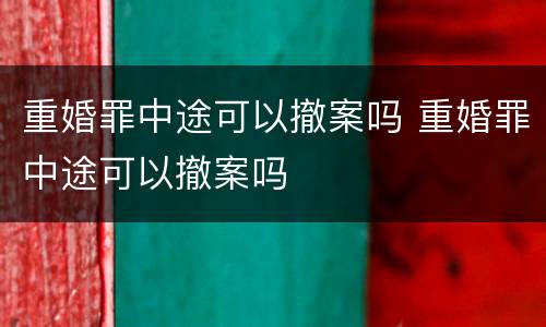 重婚罪中途可以撤案吗 重婚罪中途可以撤案吗