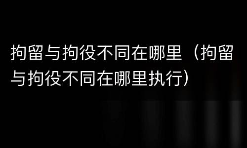 拘留与拘役不同在哪里（拘留与拘役不同在哪里执行）