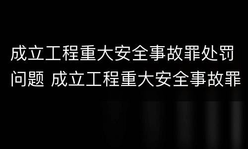 成立工程重大安全事故罪处罚问题 成立工程重大安全事故罪处罚问题