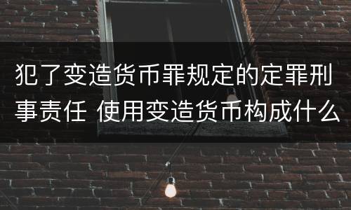 犯了变造货币罪规定的定罪刑事责任 使用变造货币构成什么罪