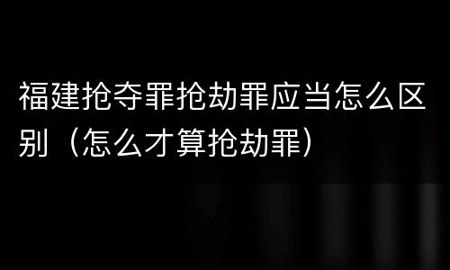 福建抢夺罪抢劫罪应当怎么区别（怎么才算抢劫罪）