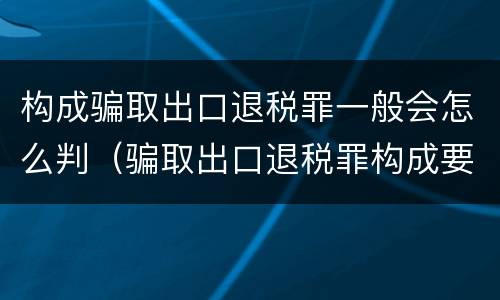 构成骗取出口退税罪一般会怎么判（骗取出口退税罪构成要件）