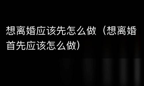 想离婚应该先怎么做（想离婚首先应该怎么做）