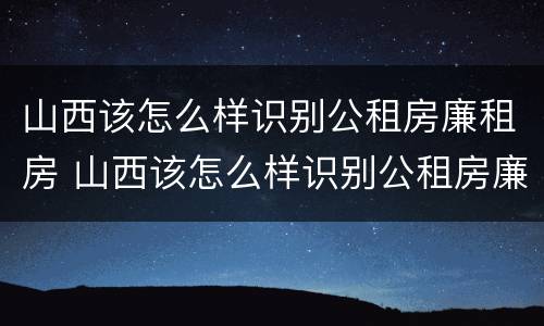 山西该怎么样识别公租房廉租房 山西该怎么样识别公租房廉租房的真假