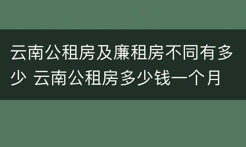云南公租房及廉租房不同有多少 云南公租房多少钱一个月