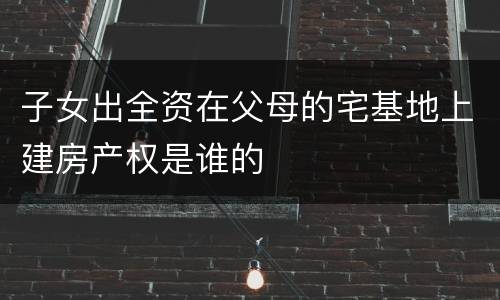 子女出全资在父母的宅基地上建房产权是谁的