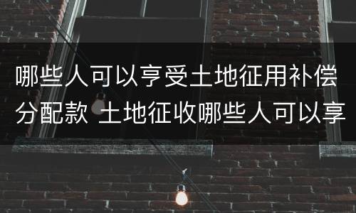 哪些人可以亨受土地征用补偿分配款 土地征收哪些人可以享受土地补偿