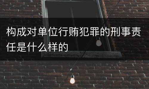 构成对单位行贿犯罪的刑事责任是什么样的