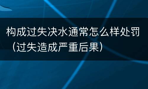 构成过失决水通常怎么样处罚（过失造成严重后果）