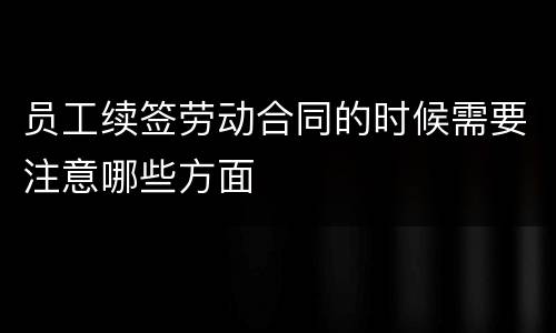 员工续签劳动合同的时候需要注意哪些方面