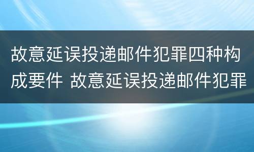 故意延误投递邮件犯罪四种构成要件 故意延误投递邮件犯罪四种构成要件有哪些