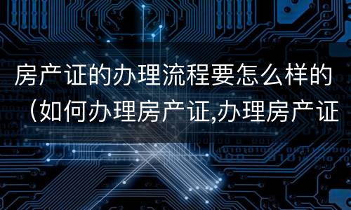 房产证的办理流程要怎么样的（如何办理房产证,办理房产证的流程是什么?）