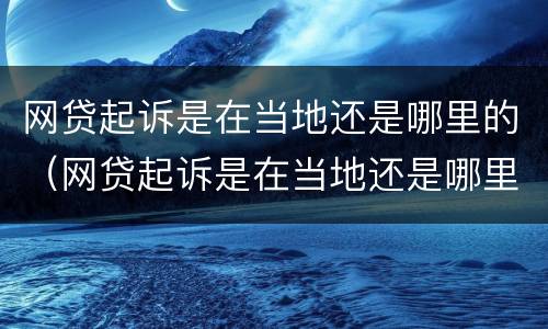 网贷起诉是在当地还是哪里的（网贷起诉是在当地还是哪里的法院起诉）